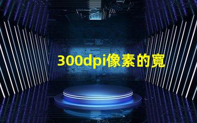 300dpi像素的寬和高 分辨率300dpi是什么意思是英寸還是厘米
